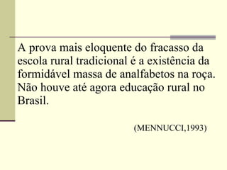 A prova mais eloquente do fracasso da escola rural tradicional é a existência da formidável massa de analfabetos na roça. Não houve até agora educação rural no Brasil.     (MENNUCCI,1993) 