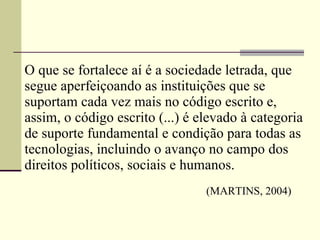 O que se fortalece aí é a sociedade letrada, que segue aperfeiçoando as instituições que se suportam cada vez mais no código escrito e, assim, o código escrito (...) é elevado à categoria de suporte fundamental e condição para todas as tecnologias, incluindo o avanço no campo dos direitos políticos, sociais e humanos.    (MARTINS, 2004) 