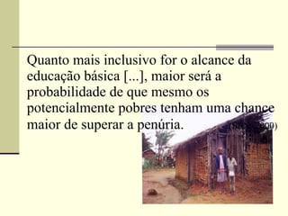 Quanto mais inclusivo for o alcance da educação básica [...], maior será a probabilidade de que mesmo os potencialmente pobres tenham uma chance maior de superar a penúria.  (SEN, 2000) 