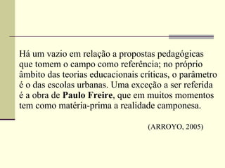 Há um vazio em relação a propostas pedagógicas que tomem o campo como referência; no próprio âmbito das teorias educacionais críticas, o parâmetro é o das escolas urbanas. Uma exceção a ser referida é a obra de  Paulo Freire , que em muitos momentos tem como matéria-prima a realidade camponesa.   (ARROYO, 2005) 
