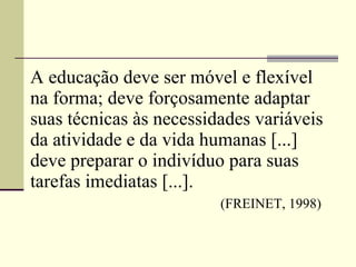 A educação deve ser móvel e flexível na forma; deve forçosamente adaptar suas técnicas às necessidades variáveis da atividade e da vida humanas [...] deve preparar o indivíduo para suas tarefas   imediatas [...].     (FREINET, 1998) 