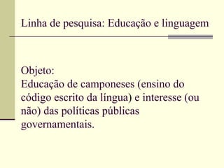 Linha de pesquisa: Educação e linguagem Objeto: Educação de camponeses (ensino do código escrito da língua )  e interesse (ou não) das políticas públicas governamentais. 