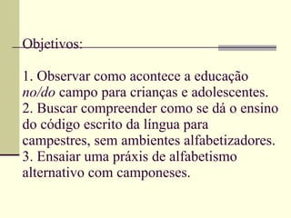 Objetivos: 1. Observar como acontece a educação  no/do  campo para crianças e adolescentes. 2. Buscar compreender como se dá o ensino do código escrito da língua para campestres, sem ambientes alfabetizadores. 3. Ensaiar uma práxis de alfabetismo alternativo com camponeses. 