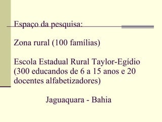 Espaço da pesquisa: Zona rural (100 famílias) Escola Estadual Rural Taylor-Egídio (300 educandos de 6 a 15 anos e 20 docentes alfabetizadores)   Jaguaquara - Bahia 