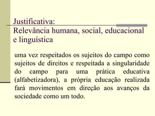 Justificativa: Relevância humana, social, educacional e linguística  uma vez respeitados os sujeitos do campo como sujeitos de direitos e respeitada a singularidade do campo para uma prática educativa (alfabetizadora), a própria educação realizada fará movimentos em direção aos avanços da sociedade como um todo. 