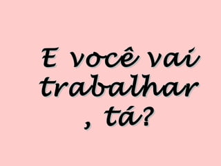 E você vai
trabalhar
   , tá?
 