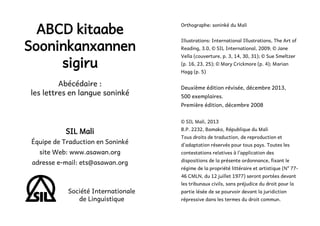 ABCD kitaabe
Sooninkanxannen
sigiru
Abécédaire :
les lettres en langue soninké

Orthographe: soninké du Mali
Illustrations: International Illustrations, The Art of
Reading, 3.0, © SIL International, 2009; © Jane
Vella (couverture, p. 3, 14, 30, 31); © Sue Smeltzer
(p. 16, 23, 25); © Mary Crickmore (p. 4); Marian
Hagg (p. 5)

Deuxième édition révisée, décembre 2013,
500 exemplaires.
Première édition, décembre 2008

SIL Mali

Équipe de Traduction en Soninké
site Web: www.asawan.org

adresse e-mail: ets@asawan.org

© SIL Mali, 2013

B.P. 2232, Bamako, République du Mali
Tous droits de traduction, de reproduction et
d’adaptation réservés pour tous pays. Toutes les
contestations relatives à l’application des
dispositions de la présente ordonnance, fixant le

régime de la propriété littéraire et artistique (No 7746 CMLN, du 12 juillet 1977) seront portées devant

Société Internationale
de Linguistique
3

les tribunaux civils, sans préjudice du droit pour la
partie lésée de se pourvoir devant la juridiction
répressive dans les termes du droit commun.

4

 