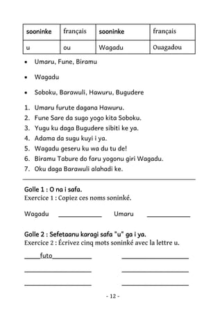 sooninke

français

sooninke

français

u

ou

Wagadu

Ouagadou

•

Umaru, Fune, Biramu

•

Wagadu

•

Soboku, Barawuli, Hawuru, Bugudere

1. Umaru furute dagana Hawuru.
2. Fune Sare da sugo yogo kita Soboku.
3. Yugu ku daga Bugudere sibiti ke ya.
4. Adama da sugu kuyi i ya.
5. Wagadu geseru ku wa du tu de!
6. Biramu Tabure do faru yogonu giri Wagadu.
7. Oku daga Barawuli alahadi ke.
Golle 1 : O na i safa.

Exercice 1 : Copiez ces noms soninké.
Wagadu

___________

Umaru

___________

Golle 2 : Sefetaanu karagi safa "u" ga i ya.

Exercice 2 : Écrivez cinq mots soninké avec la lettre u.
____futo__________

_________________

_________________

_________________

_________________

_________________
- 12 -

 
