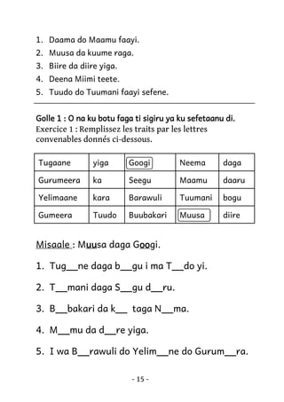 1. Daama do Maamu faayi.
2. Muusa da kuume raga.
3. Biire da diire yiga.
4. Deena Miimi teete.
5. Tuudo do Tuumani faayi sefene.
Golle 1 : O na ku botu faga ti sigiru ya ku sefetaanu di.

Exercice 1 : Remplissez les traits par les lettres
convenables donnés ci-dessous.
Tugaane

yiga

Googi

Neema

daga

Gurumeera

ka

Seegu

Maamu

daaru

Yelimaane

kara

Barawuli

Tuumani

bogu

Gumeera

Tuudo

Buubakari

Muusa

diire

Misaale : Muu daga Goo
uusa
oogi.
uu
oo
1. Tug__ne daga b__gu i ma T__do yi.
2. T__mani daga S__gu d__ru.
3. B__bakari da k__ taga N__ma.
4. M__mu da d__re yiga.
5. I wa B__rawuli do Yelim__ne do Gurum__ra.
- 15 -

 
