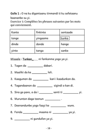 Golle 1 : O na ku digantaanu tinmandi ti ku sefetaanu
baananbe su yi.

Exercice 1: Complétez les phrases suivantes par les mots
qui conviennent.
Kante

finkinte

sentaade

tonge

yingaame

tunka

dinde

donde

hange

yinte

tanga

sanke

Misaale : Tunkan_

ni fankanma yogo ya yi.

1. Tagen da _________ dabari.
2. Maaliki da ke _________ loli.
3. Kaagumen da _________ kari i kaadunkon da.
4. Tagandaanon da _________ sigindi o kan di.
5. Sira ga pare, a da i ________ senti ti _________ yi.
6. Murunton daga teenun _________ .
7. Deenandunbe yogo faayi ke _________ wure.
8. Fenda _________ maama ni _________ ya yi.
9. _________ ni gundufon ya yi.
- 18 -

 