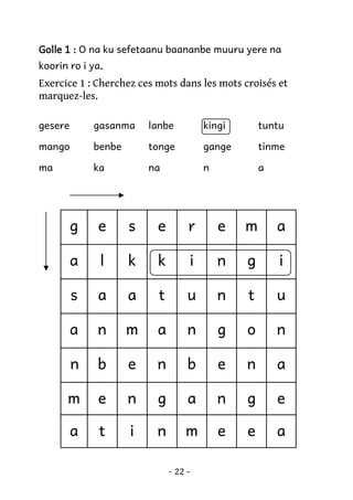 Golle 1 : O na ku sefetaanu baananbe muuru yere na
koorin ro i ya.
.

Exercice 1 : Cherchez ces mots dans les mots croisés et
marquez-les.
gesere

gasanma

lanbe

kingi

tuntu

mango

benbe

tonge

gange

tinme

ma

ka

na

n

a

g

e

s

e

r

e

m

a

a

l

k

k

i

n

g

i

s

a

a

t

u

n

t

u

a

n

m

a

n

g

o

n

n

b

e

n

b

e

n

a

m

e

n

g

a

n

g

e

a

t

i

n

m

e

e

a

- 22 -

 