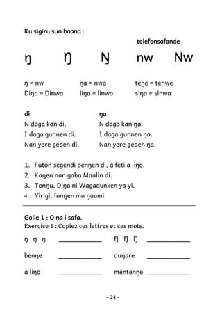 Ku sigiru sun baana :
telefonsafande

ŋ

Ŋ

nw

Ŋ

ŋ = nw

ŋa = nwa

teŋe = tenwe

Diŋa = Dinwa

liŋo = linwo

Nw

siŋa = sinwa

di

ŋa

N daga kan di.

N daga kan ŋa.

I daga gunnen di.

I daga gunnen ŋa.

Nan yere geden di.

Nan yere geden ŋa.

1. Futon segendi benŋen di, a feti a liŋo.
2. Kaŋen nan gaba Maalin di.
3. Tonŋu, Diŋa ni Wagadunken ya yi.
4. Yirigi, fanŋen ma ŋaami.

Golle 1 : O na i safa.

Exercice 1 : Copiez ces lettres et ces mots.
ŋ ŋ ŋ

___________

Ŋ Ŋ Ŋ

___________

benŋe

___________

duŋare

___________

a liŋo

___________

mentenŋe ___________

- 24 -

 