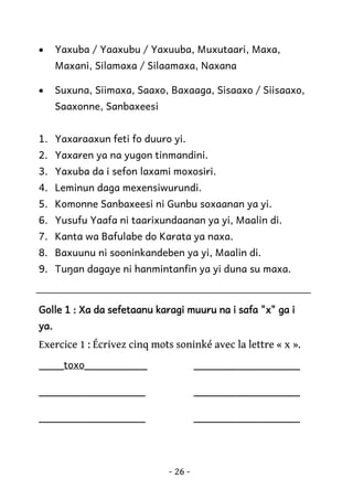 •

Yaxuba / Yaaxubu / Yaxuuba, Muxutaari, Maxa,
Maxani, Silamaxa / Silaamaxa, Naxana

•

Suxuna, Siimaxa, Saaxo, Baxaaga, Sisaaxo / Siisaaxo,
Saaxonne, Sanbaxeesi

1. Yaxaraaxun feti fo duuro yi.
2. Yaxaren ya na yugon tinmandini.
3. Yaxuba da i sefon laxami moxosiri.
4. Leminun daga mexensiwurundi.
5. Komonne Sanbaxeesi ni Gunbu soxaanan ya yi.
6. Yusufu Yaafa ni taarixundaanan ya yi, Maalin di.
7. Kanta wa Bafulabe do Karata ya naxa.
8. Baxuunu ni sooninkandeben ya yi, Maalin di.
9. Tuŋan dagaye ni hanmintanfin ya yi duna su maxa.

Golle 1 : Xa da sefetaanu karagi muuru na i safa "x" ga i
ya.

Exercice 1 : Écrivez cinq mots soninké avec la lettre « x ».
____toxo__________

_________________

_________________

_________________

_________________

_________________

- 26 -

 