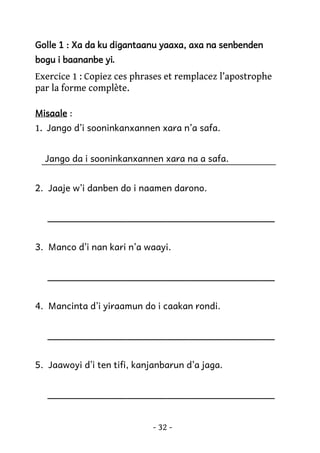 Golle 1 : Xa da ku digantaanu yaaxa, axa na senbenden
yi.
bogu i baananbe yi

Exercice 1 : Copiez ces phrases et remplacez l’apostrophe
par la forme complète.
Misaale :

1. Jango d’i sooninkanxannen xara n’a safa.
Jango da i sooninkanxannen xara na a safa.
2. Jaaje w’i danben do i naamen darono.
________________________________________
3. Manco d’i nan kari n’a waayi.
________________________________________
4. Mancinta d’i yiraamun do i caakan rondi.
________________________________________
5. Jaawoyi d’i ten tifi, kanjanbarun d’a jaga.
________________________________________
- 32 -

 