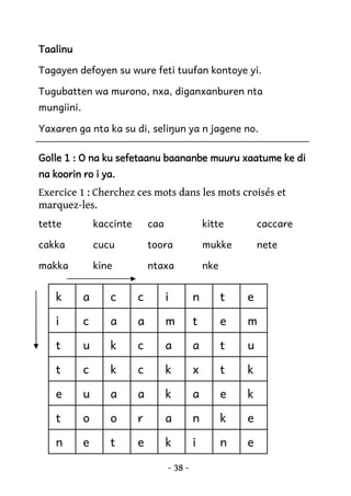 Taalinu
Tagayen defoyen su wure feti tuufan kontoye yi.
Tugubatten wa murono, nxa, diganxanburen nta
mungiini.
Yaxaren ga nta ka su di, seliŋun ya n jagene no.
Golle 1 : O na ku sefetaanu baananbe muuru xaatume ke di
na koorin ro i ya.

Exercice 1 : Cherchez ces mots dans les mots croisés et
marquez-les.
tette

kaccinte

caa

kitte

caccare

cakka

cucu

toora

mukke

nete

makka

kine

ntaxa

nke

k

a

c

c

i

n

t

e

i

c

a

a

m

t

e

m

t

u

k

c

a

a

t

u

t

c

k

c

k

x

t

k

e

u

a

a

k

a

e

k

t

o

o

r

a

n

k

e

n

e

t

e

k

i

n

e

- 38 -

 