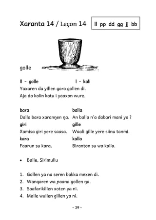 Xaranta 14 / Leçon 14

ll pp dd gg jj bb

golle
ll - golle

l - kali

Yaxaren da yillen goro gollen di.
Aja da kalin katu i yaaxon wure.
bara

balla

Dalla bara xaranŋen ŋa. An balla n’a dabari mani ya ?
giri

gille

Xamisa giri yere saasa.

Waali gille yere siinu tanmi.

kara

kalla

Faarun su kara.

Biranton su wa kalla.

•

Balle, Sirimullu

1. Gollen ya na seren bakka mexen di.
2. Wanqaren wa ɲaana gollen ŋa.
3. Saafarikillen xoten ya ni.
4. Malle wullen gillen ya ni.
- 39 -

 