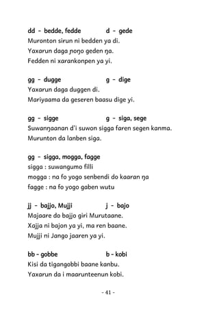 dd - bedde, fedde

d - gede

Muronton sirun ni bedden ya di.
Yaxarun daga ɲoŋo geden ŋa.
Fedden ni xarankonpen ya yi.
gg - dugge

g - dige

Yaxarun daga duggen di.
Mariyaama da geseren baasu dige yi.
gg - sigge

g - siga, sege

Suwanŋaanan d’i suwon sigga faren segen kanma.
Murunton da lanben siga.
gg - sigga, mogga, fagge
sigga : suwangumo filli
mogga : na fo yogo senbendi do kaaran ŋa
fagge : na fo yogo gaben wutu
jj - bajjo, Mujji

j - bajo

Majaare do bajjo giri Murutaane.
Xajja ni bajon ya yi, ma ren baane.
Mujji ni Jango jaaren ya yi.
bb - gobbe

b - kobi

Kisi da tigangobbi baane kanbu.
Yaxarun da i maarunteenun kobi.
- 41 -

 