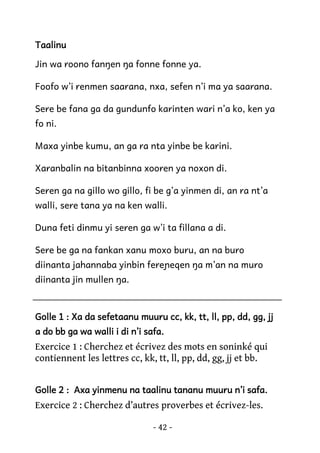 Taalinu
Jin wa roono fanŋen ŋa fonne fonne ya.
Foofo w’i renmen saarana, nxa, sefen n’i ma ya saarana.
Sere be fana ga da gundunfo karinten wari n’a ko, ken ya
fo ni.
Maxa yinbe kumu, an ga ra nta yinbe be karini.
Xaranbalin na bitanbinna xooren ya noxon di.
Seren ga na gillo wo gillo, fi be g’a yinmen di, an ra nt’a
walli, sere tana ya na ken walli.
Duna feti dinmu yi seren ga w’i ta fillana a di.
Sere be ga na fankan xanu moxo buru, an na buro
diinanta jahannaba yinbin fereɲeqen ŋa m’an na muro
diinanta jin mullen ŋa.

Golle 1 : Xa da sefetaanu muuru cc, kk, tt, ll, pp, dd, gg, jj
a do bb ga wa walli i di n’i safa.

Exercice 1 : Cherchez et écrivez des mots en soninké qui
contiennent les lettres cc, kk, tt, ll, pp, dd, gg, jj et bb.
Golle 2 : Axa yinmenu na taalinu tananu muuru n’i safa.

Exercice 2 : Cherchez d’autres proverbes et écrivez-les.
- 42 -

 