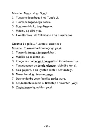 Misaale: Muusa daga Googi.
1. Tugaane daga bogu i ma Tuudo yi.
3. Tuumani daga Seegu daaru.
3. Buubakari da ka taga Neema.
4. Maamu da diire yiga.
5. I wa Barawuli do Yelimaane a do Gurumeera.
Xaranta 6 : golle 1 / Leçon 6 : exercice 1
Misaale : Tunka ni fankanma yogo ya yi.
1. Tagen da tonge / tongen dabari.
2. Maaliki da ke dinde loli.
3. Kaagumen da hange / hangen kari i kaadunkon da.
4. Tagandaanon da donde /donden sigindi o kan di.
5. Sira ga pare, a da i yinten senti ti sentaade yi.
6. Murunton daga teenun tanga .
7. Deenandunbe yogo faayi ke sanke wure.
8. Fenda Kante maama ni finkinten / hinkinten ya yi.
9. Yingaamen ni gundufon ya yi.

- 47 -

 