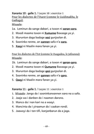 Xaranta 10 : golle 1 / Leçon 10 : exercice 1

Pour les dialectes de l’Ouest (comme le Guidimakha, le
Gadiaga):
Misaale:
1a. Leminun da sange dabari, a toxon ni xeran-xera.
xeran-xera
2. Moodi maama toxon ni Xumunne Baxaaga ya yi.
3. Murunton daga badage xesi gunjoolan di.
xara.
4. Sooninke renme, an xannen safa n’a xara.
5. Xaayi ni Maalin mara fanan ya yi.
Pour les dialectes de l’Est (comme le Ouagadou, le Jafounou):
Misaale:
1b. Leminun da sange dabari, a toxon ni qeran-qera
qeran-qera.
2. Moodi maama toxon ni Qumunne Baxaaga ya yi.
3. Murunton daga badage qesi gunjoolan di.
4. Sooninke renme, an qannen safa n’a qara.
qara.
5. Qaayi ni Maalin mara fanan ya yi.
Xaranta 11 : golle 1 / Leçon 11 : exercice 1

1. Misaale: Jango da i sooninkanxannen xara na a safa.
2. Jaaje wa i danben do i naamen darono.
3. Manco da i nan kari na a waayi.
4. Mancinta da i yiraamun do i caakan rondi.
5. Jaawoyi da i ten tifi, kanjanbarun da a jaga.

- 49 -

 