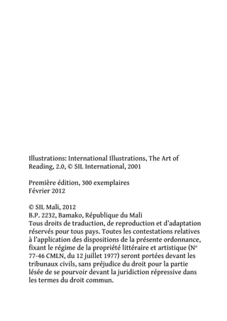 Illustrations: International Illustrations, The Art of
Reading, 2.0, © SIL International, 2001
Première édition, 300 exemplaires
Février 2012
© SIL Mali, 2012
B.P. 2232, Bamako, République du Mali
Tous droits de traduction, de reproduction et d’adaptation
réservés pour tous pays. Toutes les contestations relatives
à l’application des dispositions de la présente ordonnance,
fixant le régime de la propriété littéraire et artistique (No
77-46 CMLN, du 12 juillet 1977) seront portées devant les
tribunaux civils, sans préjudice du droit pour la partie
lésée de se pourvoir devant la juridiction répressive dans
les termes du droit commun.

 