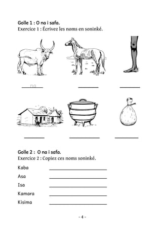 Golle 1 : O na i safa.

Exercice 1 : Écrivez les noms en soninké.

______

______

______

_________

na

_______

Golle 2 : O na i safa.

Exercice 2 : Copiez ces noms soninké.
Kaba

____________________

Asa

____________________

Isa

____________________

Kamara

____________________

Kisima

____________________
-4-

 