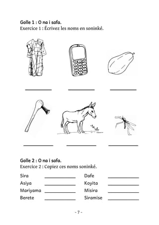 Golle 1 : O na i safa.

Exercice 1 : Écrivez les noms en soninké.

________

________

________

_________

_________

_________

Golle 2 : O na i safa.

Exercice 2 : Copiez ces noms soninké.
Sira

___________

Dafe

___________

Asiya

___________

Koyita

___________

Mariyama ___________

Misira

___________

Berete

Siramise

___________

___________
-7-

 