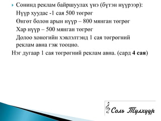 Сонинд реклам байршуулах үнэ (бүтэн нүүрээр):
 Нүүр хуудас -1 сая 500 төгрөг
 Өнгөт болон арын нүүр – 800 мянган төгрөг
 Хар нүүр – 500 мянган төгрөг
 Долоо хоногийн хэвлэлтэнд 1 сая төгрөгний
 реклам авна гэж тооцно.
Нэг дугаар 1 сая төгрөгний реклам авна. (сард 4 сая)
 