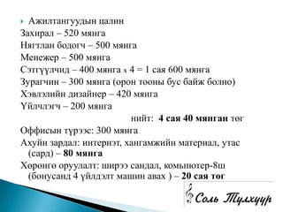  Ажилтангуудын цалин
Захирал – 520 мянга
Нягтлан бодогч – 500 мянга
Менежер – 500 мянга
Сэтгүүлчид – 400 мянга х 4 = 1 сая 600 мянга
Зурагчин – 300 мянга (орон тооны бус байж болно)
Хэвлэлийн дизайнер – 420 мянга
Үйлчлэгч – 200 мянга
                         нийт: 4 сая 40 мянган төг
Оффисын түрээс: 300 мянга
Ахуйн зардал: интернэт, хангамжийн материал, утас
  (сард) – 80 мянга
Хөрөнгө оруулалт: ширээ сандал, комьпютер-8ш
  (бонусанд 4 үйлдэлт машин авах ) – 20 сая төг
 