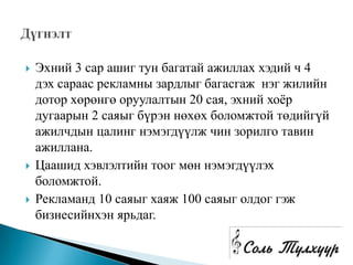    Эхний 3 сар ашиг тун багатай ажиллах хэдий ч 4
    дэх сараас рекламны зардлыг багасгаж нэг жилийн
    дотор хөрөнгө оруулалтын 20 сая, эхний хоѐр
    дугаарын 2 саяыг бүрэн нөхөх боломжтой төдийгүй
    ажилчдын цалинг нэмэгдүүлж чин зорилго тавин
    ажиллана.
   Цаашид хэвлэлтийн тоог мөн нэмэгдүүлэх
    боломжтой.
   Рекламанд 10 саяыг хаяж 100 саяыг олдог гэж
    бизнесийнхэн ярьдаг.
 