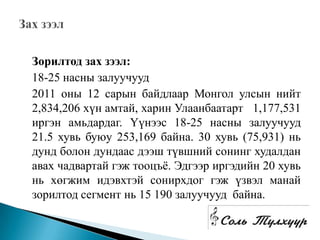 Зорилтод зах зээл:
18-25 насны залуучууд
2011 оны 12 сарын байдлаар Монгол улсын нийт
2,834,206 хүн амтай, харин Улаанбаатарт 1,177,531
иргэн амьдардаг. Үүнээс 18-25 насны залуучууд
21.5 хувь буюу 253,169 байна. 30 хувь (75,931) нь
дунд болон дундаас дээш түвшний сонинг худалдан
авах чадвартай гэж тооцъѐ. Эдгээр иргэдийн 20 хувь
нь хөгжим идэвхтэй сонирхдог гэж үзвэл манай
зорилтод сегмент нь 15 190 залуучууд байна.
 