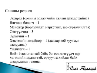 Захирал (сонины эрхлэгчийн ажлын давхар хийнэ)
Нягтлан бодогч – 1
Менежер (борлуулалт, маркетинг, зар сурталчилгаа)
Сэтгүүлчид – 3
Зурагчин – 1
Хэвлэлийн дизайнер – 1 (давхар веб хуудсыг
ажлуулна.)
Үйлчлэгч – 1
Нийт 9 ажилтантай байх бөгөөд сэтгүүлч нар
хөгжмийн мэдлэгтэй, орчуулга хийдаг байх
шаардлагыг тавина.
 