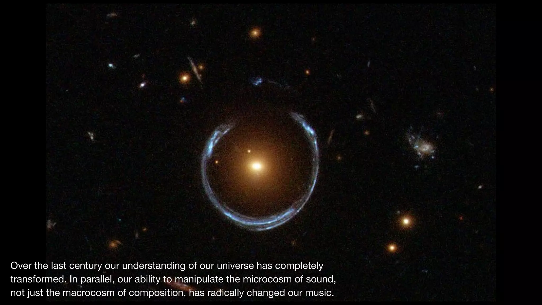 Over the last century our understanding of our universe has completely
transformed. In parallel, our ability to manipulate the microcosm of sound, 

not just the macrocosm of composition, has radically changed our music.
 