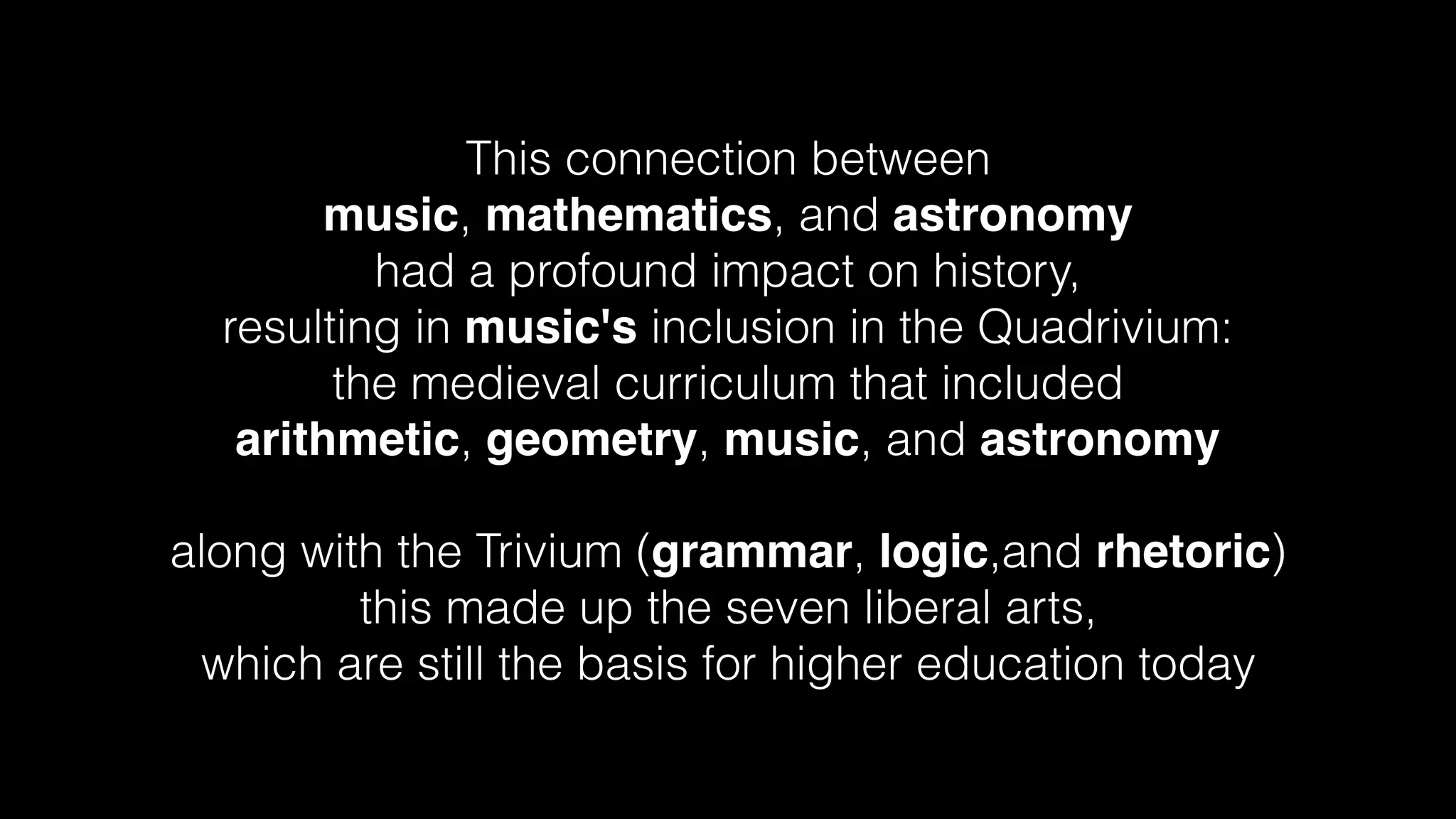 This connection between
music, mathematics, and astronomy
had a profound impact on history,
resulting in music's inclusion in the Quadrivium:
the medieval curriculum that included
arithmetic, geometry, music, and astronomy
along with the Trivium (grammar, logic,and rhetoric)
this made up the seven liberal arts,
which are still the basis for higher education today
 
