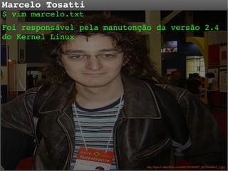 Marcelo Tosatti

$ vim marcelo.txt 
Foi responsável pela manutenção da versão 2.4 
do Kernel Linux

http://farm1.staticflickr.com/49/135140687_bb792eb6e7_z.jpg

 
