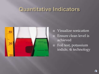    Visualize sonication
   Ensure clean level is
    achieved
   Foil test, potassium
    iodide, 4i technology
 