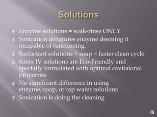    Enzyme solutions = soak-rinse ONLY
   Sonication denatures enzyme deeming it
    incapable of functioning.
   Surfactant solutions = soap = faster clean cycle
   Sonix IV solutions are Eco-Friendly and
    specially formulated with optimal cavitaional
    properties
   No significant difference in using
    enzyme, soap, or tap water solutions
   Sonication is doing the cleaning
 
