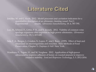 Juschke, M. and C. Koch. 2012. Model processes and cavitation indicators for a
         quantitative description of an ultrasonic cleaning vessel: Part I:
         Experimental         results. Ultrasonics Sonochemistry, 19, 4, 787-795.

Luo, H., Schmid, F., Grbin, P. R., and V. Jiranek. 2012. Viability of common wine
         spoilage organisms after exposure to high power ultrasonics. Ultrasonics
         Sonochemistry, 19, 3, 415-420.

Sala, F. A., Burgos, J., Condon, S., Lopez, P., and J. Razo. (1995). Effect of heat and
          utrasound on microorganisms and enzymes. New Methods of Food
          Preservation, Chapter 9, Chapman & Hall: New York.

Wambura, P., Tegete, H., and M. Verghese. 2012. Application of high-power
      ultrasound to improve adhesion of honey on roasted peanuts to improve
                 oxidative stability. Food and Bioprocess Technology, 5, 5, 2012-2016.
 