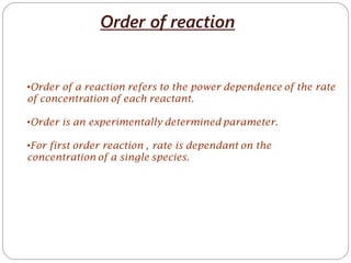 Order of reaction
•Order of a reaction refers to the power dependence of the rate
of concentration of each reactant.
•Order is an experimentally determined parameter.
•For first order reaction , rate is dependant on the
concentration of a single species.
 