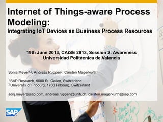 Internet of Things-aware Process
Modeling:
Integrating IoT Devices as Business Process Resources
Sonja Meyer1,2, Andreas Ruppen2, Carsten Magerkurth1
1 SAP Research, 9000 St. Gallen, Switzerland
2 University of Fribourg, 1700 Fribourg, Switzerland
sonj.meyer@sap.com, andreas.ruppen@unifr.ch, carsten.magerkurth@sap.com
19th June 2013, CAiSE 2013, Session 2: Awareness
Universidad Politécnica de Valencia
 