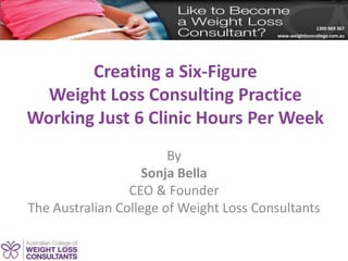 1300 969 367
www.weightlosscollege.com.au
Creating a Six-Figure
Weight Loss Consulting Practice
Working Just 6 Clinic Hours Per Week
By
Sonja Bella
CEO & Founder
The Australian College of Weight Loss Consultants
 