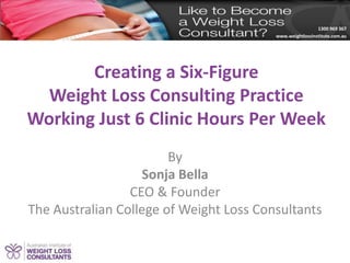 1300 969 367
www.weightlossinstitute.com.au
Creating a Six-Figure
Weight Loss Consulting Practice
Working Just 6 Clinic Hours Per Week
By
Sonja Bella
CEO & Founder
The Australian College of Weight Loss Consultants
 