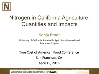 Nitrogen in California Agriculture:
Quantities and Impacts
Sonja Brodt
1
True Cost of American Food Conference
San Francisco, CA
April 15, 2016
University of California Sustainable Agriculture Research and
Education Program
 