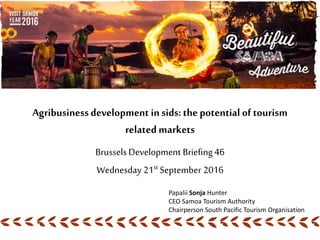 Agribusinessdevelopment in sids:the potential of tourism
related markets
Brussels Development Briefing 46
Wednesday 21st September 2016
Papalii Sonja Hunter
CEO Samoa Tourism Authority
Chairperson South Pacific Tourism Organisation
 
