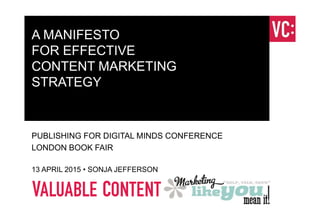 A MANIFESTO
FOR EFFECTIVE
CONTENT MARKETING
STRATEGY
PUBLISHING FOR DIGITAL MINDS CONFERENCE
LONDON BOOK FAIR
13 APRIL 2015 • SONJA JEFFERSON
 