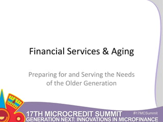 Financial Services & Aging 
Preparing for and Serving the Needs 
of the Older Generation 
17TH MICROCREDIT SUMMIT #17MCSummit 
GENERATION NEXT: INNOVATIONS IN MICROFINANCE 
 