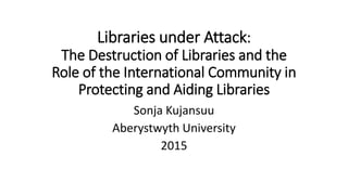 Libraries under Attack:
The Destruction of Libraries and the
Role of the International Community in
Protecting and Aiding Libraries
Sonja Kujansuu
Aberystwyth University
2015
 