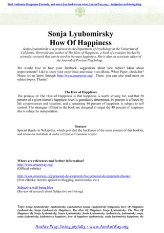 Find Authentic Happiness Formula, and more free booklets on www.AmAreWay.org - Subjective well-being blog




                                Sonja Lyubomirsky
                                How Of Happiness
            Sonja Lyubomirsky is a professor in the Department of Psychology at the University of
          California, Riverside and author of The How of Happiness, a book of strategies backed by
         scientific research that can be used to increase happiness. She is also an associate editor of
                                      the Journal of Positive Psychology.

       We would love to hear your feedback: suggestions about new topics? Ideas about
       improvements? Like to share your experience and make it an eBook, White Paper, check-list?
       Please let us know through http://www.amareway.org/ There, you can also read more on
       related topics. Thanks!


                                           The How of Happiness
       The premise of The How of Happiness is that happiness is worth striving for, and that 50
       percent of a given human's happiness level is genetically determined, 10 percent is affected by
       life circumstances and situation, and a remaining 40 percent of happiness is subject to self
       control. The strategies offered in the book are designed to target the 40 percent of happiness
       that is subject to manipulation.



                                                    Sources
       Special thanks to Wikipedia, which provided the backbone of the main content of this booklet,
       and allows to distribute it under a Creative Common licence.




       Where are references and further information?
       http://www.amareway.org/
       (Official website)

       http://www.amareway.org/personal-development-free-personal-development-ebooks/
       (Free eBooks: AmAre applied to blogging, social media, etc.)

       Subjective well-being blog
       (Review of research about Subjective well-being)



       Tags: Sonja Lyubomirsky: Lyubomirsky, Lyubomirsky Sonja, Lyubomirsky Happiness, How Of Happiness
       Lyubomirsky, Sonja Lyubomirsky Happiness, The How Of Happiness Sonja Lyubomirsky, The How Of
       Happiness By Sonja Lyubomirsky, Sonya Lyubomirsky, Sonia Lyubomirsky, lyubomirsky, lyubomirsky sonja,
       sonja lyubomirsky, lyubomirsky happiness, how of happiness lyubomirsky, sonja lyubomirsky happiness, the


                     AmAre Way: living joyfully - www.AmAreWay.org
 