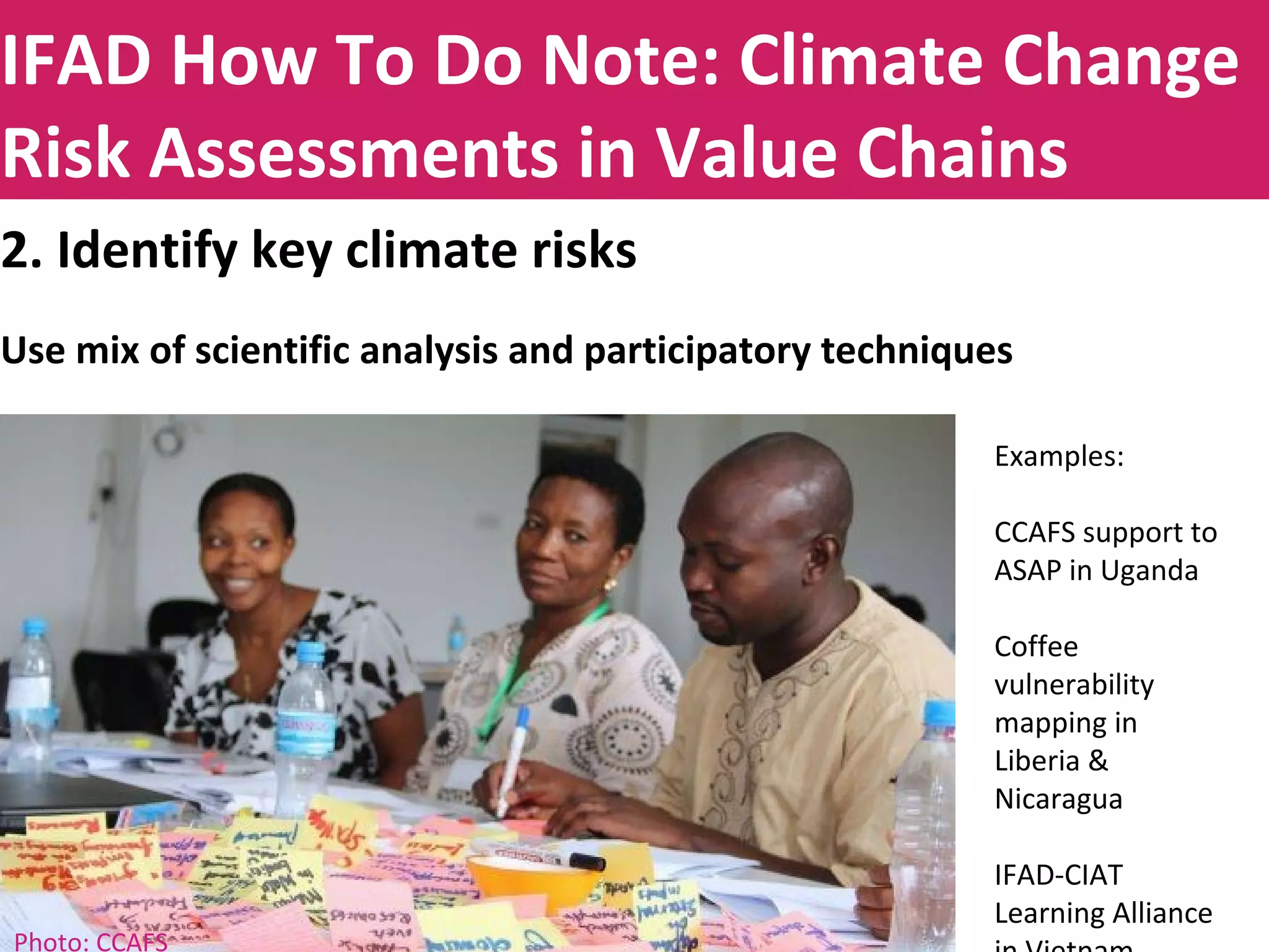 Title to be insertedIFAD How To Do Note: Climate Change
Risk Assessments in Value Chains
2. Identify key climate risks
Use mix of scientific analysis and participatory techniques
Examples:
CCAFS support to
ASAP in Uganda
Coffee
vulnerability
mapping in
Liberia &
Nicaragua
IFAD-CIAT
Learning Alliance
Photo: CCAFS
 