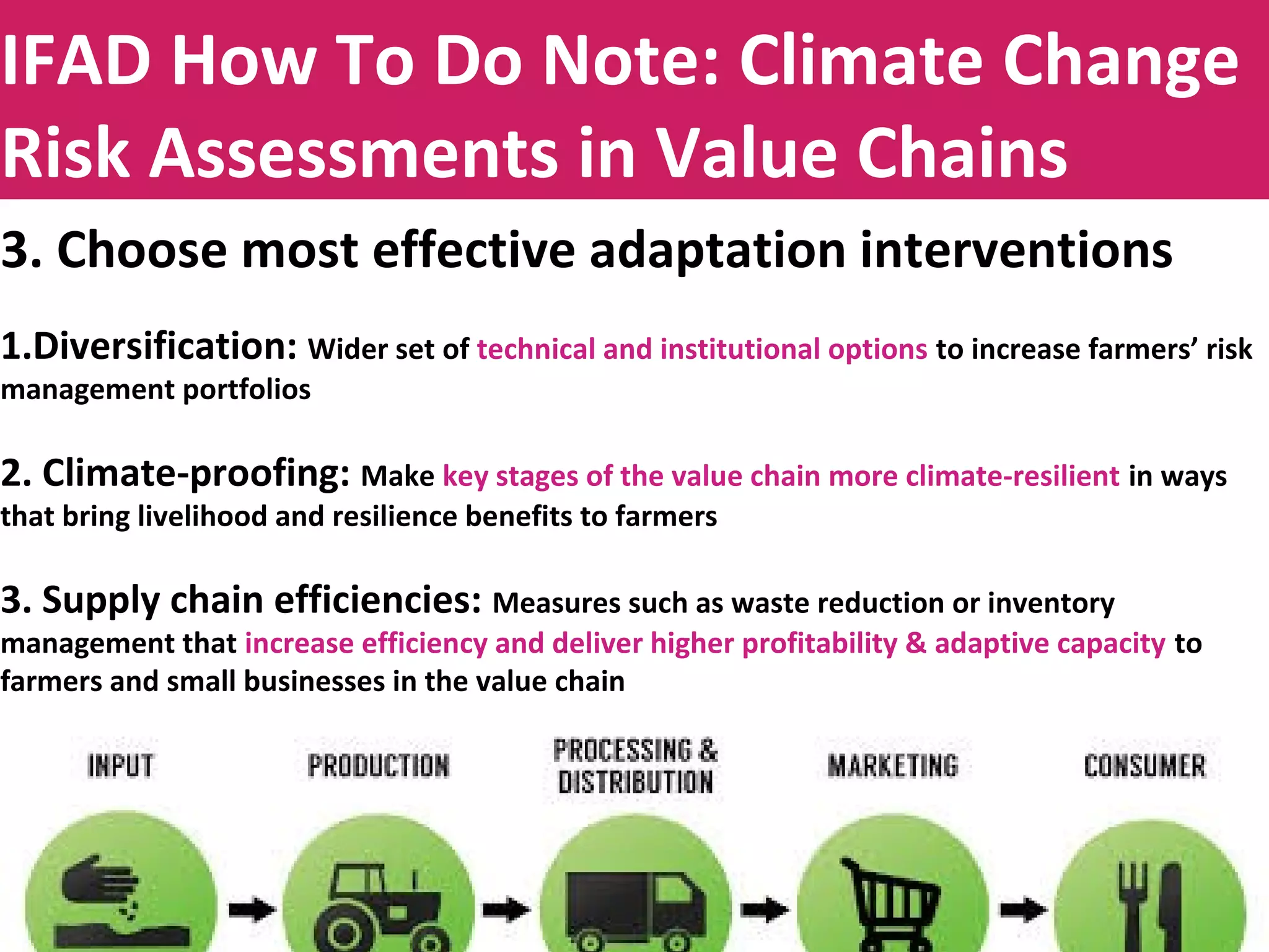 Title to be insertedIFAD How To Do Note: Climate Change
Risk Assessments in Value Chains
3. Choose most effective adaptation interventions
1.Diversification: Wider set of technical and institutional options to increase farmers’ risk
management portfolios
2. Climate-proofing: Make key stages of the value chain more climate-resilient in ways
that bring livelihood and resilience benefits to farmers
3. Supply chain efficiencies: Measures such as waste reduction or inventory
management that increase efficiency and deliver higher profitability & adaptive capacity to
farmers and small businesses in the value chain
 